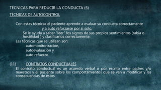 TÉCNICAS PARA REDUCIR LA CONDUCTA (6)
TÉCNICAS DE AUTOCONTROL
Con estas técnicas el paciente aprende a evaluar su conducta correctamente
y a auto reforzarse por sí solo.
Se le ayuda a saber “leer” los signos de sus propios sentimientos (rabia o
hostilidad ) y clasificarlos correctamente.
Las técnicas que se utilizan son:
automonitorización,
autoevaluación y
auto refuerzo.
(11)
CONTRATOS CONDUCTUALES
El contrato conductual es un acuerdo verbal o por escrito entre padres y/o
maestros y el paciente sobre los comportamientos que se van a modificar y las
consecuencias de estos.

 
