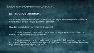 TÉCNICAS PARA INCREMENTAR LA CONDUCTA (2)
•

(3)

•

Consiste en reforzar las conductas emitidas por el paciente excepto la conducta
no deseadas que es la que queremos eliminar.

•
•
•
•
•

REFUERZO DIFERENCIAL

Hay dos modalidades de refuerzo diferencial:
1. Reforzamiento por omisión. Sería reforzar al paciente cuando lleva un
tiempo sin emitir conductas agresivas
2. Reforzamiento de las conductas incompatibles. Reforzar las conductas
incompatibles con la agresión. Por ejemplo, reforzar al niño cuando habla en voz
baja lo cual es incompatible con gritar.

 