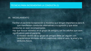 TÉCNICAS PARA INCREMENTAR LA CONDUCTA (3)

(4) MODELAMIENTO
Facilitar al paciente la exposición a modelos que tengan importancia para él,
que manifiesten conductas alternativas a la agresión y que estas
conductas se vean recompensadas.
Hay que buscar modelos en el grupo de amigos y en los adultos que sean
significativos para el paciente.
El modelo dentro de su grupo de amigos debe ser alguien con
características similares a él en cuestiones como el sexo, la edad y los
atributos físicos.

 
