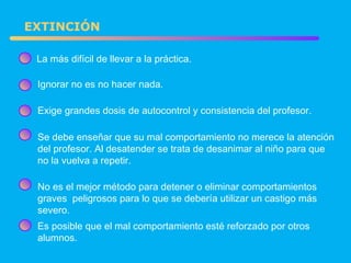 EXTINCIÓN La más difícil de llevar a la práctica. Exige grandes dosis de autocontrol y consistencia del profesor. Ignorar no es no hacer nada. Se debe enseñar que su mal comportamiento no merece la atención del profesor. Al desatender se trata de desanimar al niño para que no la vuelva a repetir. No es el mejor método para detener o eliminar comportamientos graves  peligrosos para lo que se debería utilizar un castigo más severo. Es posible que el mal comportamiento esté reforzado por otros alumnos. 
