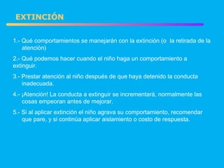 1.- Qué comportamientos se manejarán con la extinción (o  la retirada de la  atención) 2.- Qué podemos hacer cuando el niño haga un comportamiento a  extinguir. 3.- Prestar atención al niño después de que haya detenido la conducta  inadecuada. 4.- ¡Atención! La conducta a extinguir se incrementará, normalmente las  cosas empeoran antes de mejorar. 5.- Si al aplicar extinción el niño agrava su comportamiento, recomendar  que pare, y si continúa aplicar aislamiento o costo de respuesta. EXTINCIÓN 