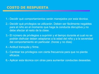 1.- Decidir qué comportamientos serán manejados por esta técnica. 2.- Decidir qué privilegios se utilizarán. Deben ser fácilmente negables  para el niño en el momento que haga la conducta disruptiva y no  debe afectar al resto de la clase. 3.- El número de privilegios a suprimir y el tiempo durante el cual no se  podrán disfrutar deben adaptarse a la edad del niño y a la severidad  del comportamiento en particular. (horas y no días) 4.- Actitud tranquila y firme. 5.- Cambiar los privilegios con cierta frecuencia para que no pierda  eficacia. 6.- Aplicar esta técnica con otras para aumentar conductas deseadas. COSTO DE RESPUESTA 