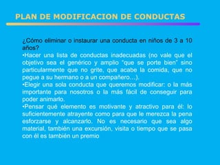 PLAN DE MODIFICACION DE CONDUCTAS ¿Cómo eliminar o instaurar una conducta en niños de 3 a 10 años? Hacer una lista de conductas inadecuadas (no vale que el objetivo sea el genérico y amplio “que se porte bien” sino particularmente que no grite, que acabe la comida, que no pegue a su hermano o a un compañero…). Elegir una sola conducta que queremos modificar: o la más importante para nosotros o la más fácil de conseguir para poder animarlo. Pensar qué elemento es motivante y atractivo para él: lo suficientemente atrayente como para que le merezca la pena esforzarse y alcanzarlo. No es necesario que sea algo material, también una excursión, visita o tiempo que se pasa con él es también un premio 