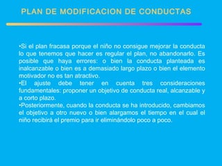 PLAN DE MODIFICACION DE CONDUCTAS Si el plan fracasa porque el niño no consigue mejorar la conducta lo que tenemos que hacer es regular el plan, no abandonarlo. Es posible que haya errores: o bien la conducta planteada es inalcanzable o bien es a demasiado largo plazo o bien el elemento motivador no es tan atractivo. El ajuste debe tener en cuenta tres consideraciones fundamentales: proponer un objetivo de conducta real, alcanzable y a corto plazo. Posteriormente, cuando la conducta se ha introducido, cambiamos el objetivo a otro nuevo o bien alargamos el tiempo en el cual el niño recibirá el premio para ir eliminándolo poco a poco. 