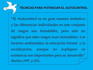 TÉCNICAS PARA POTENCIAR EL AUTOCONTROL “ El Autocontrol es en gran manera instintivo y las diferencias individuales en este conjunto de rasgos son heredables, pero esto no significa que tales rasgos sean inmutables. Los factores ambientales, la educación formal  y la socialización, aunque no expliquen su existencia son importantes para su desarrollo”  (Barkley,1997, p.232). 