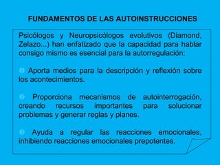 FUNDAMENTOS DE LAS AUTOINSTRUCCIONES Psicólogos y Neuropsicólogos evolutivos (Diamond, Zelazo...) han enfatizado que la capacidad para hablar consigo mismo es esencial para la autorregulación:     Aporta medios para la descripción y reflexión sobre los acontecimientos.    Proporciona mecanismos de autointerrogación, creando recursos importantes para solucionar problemas y generar reglas y planes.    Ayuda a regular las reacciones emocionales, inhibiendo reacciones emocionales prepotentes. 