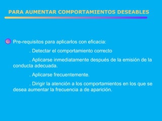 Pre-requisitos para aplicarlos con eficacia: . Detectar el comportamiento correcto . Aplicarse inmediatamente después de la emisión de la conducta adecuada. . Aplicarse frecuentemente. . Dirigir la atención a los comportamientos en los que se desea aumentar la frecuencia a de aparición. PARA AUMENTAR COMPORTAMIENTOS DESEABLES 
