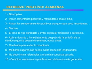 1.- Descriptiva. 2.- Incluir comentarios positivos y motivadores para el niño. 3.- Alabar los comportamientos positivos aunque sean poco importantes. 4.- Sincera. 5.- El tono de voz agradable y evitar cualquier reticencia o sarcasmo. 6.- Aplicar durante o inmediatamente después de la emisión de la  conducta que se desea incrementar, nunca antes. 7.- Cambiarla para evitar la monotonía. 8.- Mediante sugerencias puede evitar conductas inadecuadas 9.- No debe incluir referencias a una mala conducta pasada. 10.- Combinar alabanzas específicas con alabanzas más generales. REFUERZO POSITIVO: ALABANZA 