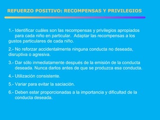 1.- Identificar cuáles son las recompensas y privilegios apropiados  para cada niño en particular.  Adaptar las recompensas a los  gustos particulares de cada niño. 2.- No reforzar accidentalmente ninguna conducta no deseada,  disruptiva o agresiva. 3.- Dar sólo inmediatamente después de la emisión de la conducta  deseada. Nunca darlos antes de que se produzca esa conducta. 4.- Utilización consistente. 5.- Variar para evitar la saciación. 6.- Deben estar proporcionadas a la importancia y dificultad de la  conducta deseada. REFUERZO POSITIVO: RECOMPENSAS Y PRIVILEGIOS 