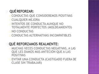 QUÉREFORZAR:
CONDUCTAS QUE CONSIDEREMOS POSITIVAS
CUALQUIER MEJORA
INTENTOS DE CONDUCTA AUNQUE NO
TOTALMENTE PERFECTOS (MOLDEAMIENTO)
NO CONDUCTAS
CONDUCTAS ALTERNATIVAS INCOMPATIBLES
QUÉ REFORZAMOS REALMENTE:
MUCHAS VECES CONDUCTAS NEGATIVAS, A LAS
QUE LES DAMOS MÁS ANTECIÓN QUE A LAS
POSITIVAS
EVITAR UNA CONDUCTA (CASTIGADO FUERA DE
CLASE SIN TRABAJAR)
 