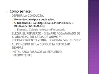 Cómo sehace:
DEFINIR LA CONDUCTA.
 Momento clave/poca dedicación.
 SI NO APARECE LA CONDUCTA LA PROPONEMOS O
INICIAMOS (INSTIGACIÓN)
Ejemplo. Colegio reforzar niño sentado
ELEGIR EL REFUERZO – SIEMPRE ACOMPAÑADO DE
ALABANZAS, PALABRAS DE ÁNIMO Y
RECONOCIMIENTO VERBAL. Cuidado con los “ves”
AL PRINCIPIO DE LA CONDUCTA REFORZAR
SIEMPRE
INSTAURADA PASAMOS AL REFUERZO
INTERMITENTE
 