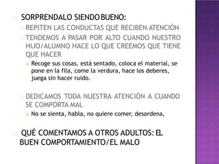 SORPRENDALO SIENDOBUENO:
REPITEN LAS CONDUCTAS QUE RECIBEN ATENCIÓN
TENDEMOS A PASAR POR ALTO CUANDO NUESTRO
HIJO/ALUMNO HACE LO QUE CREEMOS QUE TIENE
QUE HACER
 Recoge sus cosas, está sentado, coloca el material, se
pone en la fila, come la verdura, hace los deberes,
juega sin hacer ruido.
DEDICAMOS TODA NUESTRA ATENCIÓN A CUANDO
SE COMPORTA MAL
 No se sienta, habla, no quiere comer, desordena,
QUÉ COMENTAMOS A OTROS ADULTOS:EL
BUEN COMPORTAMIENTO/EL MALO
 