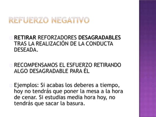 RETIRAR REFORZADORES DESAGRADABLES
TRAS LA REALIZACIÓN DE LA CONDUCTA
DESEADA.
RECOMPENSAMOS EL ESFUERZO RETIRANDO
ALGO DESAGRADABLE PARA ÉL
Ejemplos: Si acabas los deberes a tiempo,
hoy no tendrás que poner la mesa a la hora
de cenar. Si estudias media hora hoy, no
tendrás que sacar la basura.
 