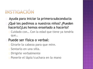 Ayuda para iniciar la primera subconducta
¿Qué les pedimos a nuestros niños? ¿Pueden
hacerlo?¿Les hemos enseñado a hacerlo?
Cuidado con… Con la edad que tiene ya tendría
que…
Puede ser física o verbal:
Girarle la cabeza para que mire.
Sentarlo en una silla.
Dirigirle verbalmente
Ponerle el lápiz/cuchara en la mano
 