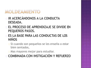 IR ACERCÁNDONOS A LA CONDUCTA
DESEADA.
EL PROCESO DE APRENDIZAJE SE DIVIDE EN
PEQUEÑOS PASOS.
ES LA BASE PARA LAS CONDUCTAS DE LOS
NIÑOS
Si cuando son pequeños se les enseña a estar
bien sentados,
Mas mayores mejor para estudiar.
COMBINADA CON INSTIGACIÓN Y REFUERZO
 
