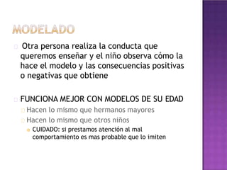 Otra persona realiza la conducta que
queremos enseñar y el niño observa cómo la
hace el modelo y las consecuencias positivas
o negativas que obtiene
FUNCIONA MEJOR CON MODELOS DE SU EDAD
Hacen lo mismo que hermanos mayores
Hacen lo mismo que otros niños
 CUIDADO: si prestamos atención al mal
comportamiento es mas probable que lo imiten
 