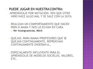 PUEDE JUGAR EN NUESTRACONTRA:
APRENDIZAJE POR IMITACIÓN: VEN QUE OTRO
NIÑO HACE ALGO MAL Y SE SALE CON LA SUYA
REALIZAN UN COMPORTAMIENTO QUE HACEN
PAPA O MAMA Y NOS LO ECHAN EN CARA
 Ver incongruencias. Móvil
QUEJAS: PAPA/MAMA/PROFESORES QUE SE
QUEJAN CONTINUAMENTE, REPROCHAN
CONTINUAMENTE ENSEÑAN A…
ESPECIALMENTE INFLUYENTE PARA EL
APRENDIZAJE DE MODELOS SOCIELAS, VALORES,
ETC.
 