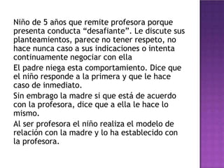 Niño de 5 años que remite profesora porque
presenta conducta “desafiante”. Le discute sus
planteamientos, parece no tener respeto, no
hace nunca caso a sus indicaciones o intenta
continuamente negociar con ella
El padre niega esta comportamiento. Dice que
el niño responde a la primera y que le hace
caso de inmediato.
Sin embrago la madre si que está de acuerdo
con la profesora, dice que a ella le hace lo
mismo.
Al ser profesora el niño realiza el modelo de
relación con la madre y lo ha establecido con
la profesora.
 