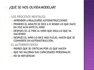 ¿QUÉ SE NOS OLVIDAMODELAR?
LOS PROCESOS MENTALES:
 APRENDER A REALIZARSE AUTOINSTRUCCIONES
 PRIMERO EL ADULTO SE DICE A SÍ MISMO LO QUE HACE
EN VOZ ALTA ANTE EL NIÑO
 DESPUES SE LE PIDE AL NIÑO QUE DIGA LO QUE VA
HACIENDO
 DESPUÉS EL NIÑO LO DICE MÁS FLOJO, HASTA QUE SE
CONVIERTE EN AUTOINSTRUCCIÓN.
EL AUTORREFUERZO
 PADRES QUE SE CRITICAN POR LO QUE HACEN
 QUE NO VALORAN SUS CAPACIDADES PERSONALES
 NO SE REFUERZAN
 