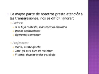 La mayor parte de nosotros presta atención a
las transgresiones, nos es difícil ignorar:
Padres:
 si el hijo contesta, mantenemos discusión
 Damos explicaciones
 Queremos convencer
Profesores:
 María, estate quieta
 José, ya está bien de molestar
 Vicente, deja de andar y trabaja
 