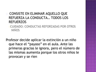 CONSISTE EN ELIMINAR AQUELLO QUE
REFUERZA LA CONDUCTA… TODOS LOS
REFUERZOS
CUIDADO: CONDUCTAS REFORZADAS POR OTROS
NIÑOS
Profesor decide aplicar la extinción a un niño
que hace el “payaso” en el aula. Ante las
primeras gracias le ignora, pero el número de
las mismas aumenta porque los otros niños le
provocan y se ríen
 
