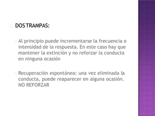 DOSTRAMPAS:
Al principio puede incrementarse la frecuencia o
intensidad de la respuesta. En este caso hay que
mantener la extinción y no reforzar la conducta
en ninguna ocasión
Recuperación espontánea: una vez eliminada la
conducta, puede reaparecer en alguna ocasión.
NO REFORZAR
 