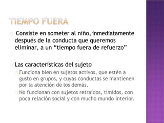 Consiste en someter al niño, inmediatamente
después de la conducta que queremos
eliminar, a un “tiempo fuera de refuerzo”
Las características del sujeto
Funciona bien en sujetos activos, que estén a
gusto en grupos, y cuyas conductas se mantienen
por la atención de los demás.
No funcionan con sujetos retraídos, tímidos, con
poca relación social y con mucho mundo interior.
 