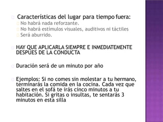 Características del lugar para tiempo fuera:
No habrá nada reforzante.
No habrá estímulos visuales, auditivos ni táctiles
Será aburrido.
HAY QUE APLICARLA SIEMPRE E INMEDIATEMENTE
DESPUES DE LA CONDUCTA
Duración será de un minuto por año
Ejemplos: Si no comes sin molestar a tu hermano,
terminarás la comida en la cocina. Cada vez que
saltes en el sofá te irás cinco minutos a tu
habitación. Si gritas o insultas, te sentarás 3
minutos en esta silla
 