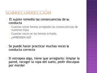 El sujeto remedia las consecuencias de su
conducta
Cuantas veces hemos arreglado las consecuencias de
nuestros hijos
Cuantas veces se las hemos evitado.
¿APRENDEN ASÍ?
Se puede hacer practicar muchas veces la
conducta correcta
Si estropea algo, tiene que arreglarlo: limpiar la
pared, recoger la ropa del suelo, pedir disculpas
por morder
 