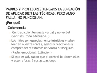 PADRES Y PROFESORES TENEMOS LA SENSACIÓN
DE APLICAR BIEN LAS TÉCNICAS. PERO ALGO
FALLA. NO FUNCIONAN.
¿Por qué?
Coherencia
Contradicción lenguaje verbal y no verbal
(Sonrisas, tono adecuado…)
Los niños son especialmente intuitivos y saben
leer en nuestras caras, gestos y reacciones y
comprender si estamos nerviosos o inseguros.
(Radar emocional. Extinción)
Si esto es así, saben que el control lo tienen ellos
y esto reforzará sus actuaciones
 