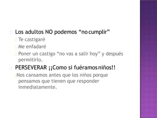 Los adultos NO podemos “no cumplir”
Te castigaré
Me enfadaré
Poner un castigo “no vas a salir hoy” y después
permitirlo.
PERSEVERAR ¡¡Como si fuéramosniños!!
Nos cansamos antes que los niños porque
pensamos que tienen que responder
inmediatamente.
 
