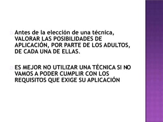 Antes de la elección de una técnica,
VALORAR LAS POSIBILIDADES DE
APLICACIÓN, POR PARTE DE LOS ADULTOS,
DE CADA UNA DE ELLAS.
ES MEJOR NO UTILIZAR UNA TÉCNICA SI NO
VAMOS A PODER CUMPLIR CON LOS
REQUISITOS QUE EXIGE SU APLICACIÓN
 
