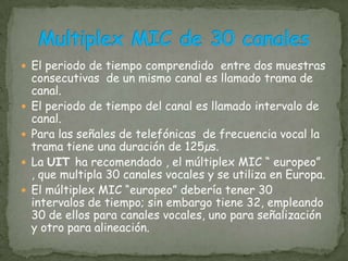 En los canales MIC se muestrea la señal a una velocidad de 8000 muestras/segundos. Cada muestra la codificamos con 8 bits, el canal vocal queda transformado en un circuito de 8000 muestras/seg. x 8 bits = 64000 bits/seg.A esta señal de datos de 64000 bits/seg se la denomina canal MIC.Canal MIC
