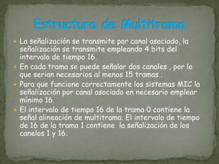 El periodo de tiempo comprendido  entre dos muestras consecutivas  de un mismo canal es llamado trama de canal.El periodo de tiempo del canal es llamado intervalo de canal.Para las señales de telefónicas  de frecuencia vocal la trama tiene una duración de 125µs.La UIT ha recomendado , el múltiplex MIC “ europeo” , que multipla 30 canales vocales y se utiliza en Europa.El múltiplex MIC “europeo” debería tener 30 intervalos de tiempo; sin embargo tiene 32, empleando 30 de ellos para canales vocales, uno para señalización y otro para alineación.Multiplex MIC de 30 canales