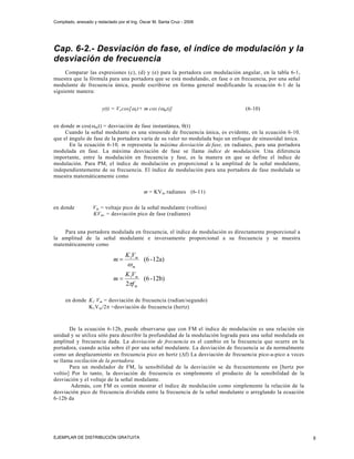 Compilado, anexado y redactado por el Ing. Oscar M. Santa Cruz - 2006




Cap. 6-2.- Desviación de fase, el índice de modulación y la
desviación de frecuencia
     Comparar las expresiones (c), (d) y (e) para la portadora con modulación angular, en la tabla 6-1,
muestra que la fórmula para una portadora que se está modulando, en fase o en frecuencia, por una señal
modulante de frecuencia única, puede escribirse en forma general modificando la ecuación 6-1 de la
siguiente manera:


                       y(t) = Vc cos[ ωc t+ m cos (ωmt)]                         (6-10)


en donde m cos(ωm t) = desviación de fase instantánea, θ(t)
     Cuando la señal modulante es una sinusoide de frecuencia única, es evidente, en la ecuación 6-10,
que el ángulo de fase de la portadora varía de su valor no modulada bajo un enfoque de sinusoidal única.
       En la ecuación 6-10, m representa la máxima desviación de.fase, en radianes, para una portadora
modulada en fase. La máxima desviación de fase se llama índice de modulación. Una diferencia
importante, entre la modulación en frecuencia y fase, es la manera en que se define el índice de
modulación. Para PM, el índice de modulación es proporcional a la amplitud de la señal modulante,
independientemente de su frecuencia. El índice de modulación para una portadora de fase modulada se
muestra matemáticamente como

                                            m = KVm radianes (6-11)

en donde           V m = voltaje pico de la señal modulante (voltios)
                   KV m , = desviación pico de fase (radianes)


    Para una portadora modulada en frecuencia, el índice de modulación es directamente proporcional a
la amplitud de la señal modulante e inversamente proporcional a su frecuencia y se muestra
matemáticamente como

                                   K1Vm
                             m=             (6 - 12a)
                                    ωm
                                   K1Vm
                             m=          (6 - 12b)
                                   2πf m

     en donde K 1 V m = desviación de frecuencia (radian/segundo)
              K 1V m/2π =desviación de frecuencia (hertz)



       De la ecuación 6-12b, puede observarse que con FM el índice de modulación es una relación sin
unidad y se utiliza sólo para describir la profundidad de la modulación lograda para una señal modulada en
amplitud y frecuencia dada. La desviación de frecuencia es el cambio en la frecuencia que ocurre en la
portadora, cuando actúa sobre él por una señal modulante. La desviación de frecuencia se da normalmente
como un desplazamiento en frecuencia pico en hertz (Δf) La desviación de frecuencia pico-a-pico a veces
se llama oscilación de la portadora.
       Para un modulador de FM, la sensibilidad de la desviación se da frecuentemente en [hertz por
voltio] Por lo tanto, la desviación de frecuencia es simplemente el producto de la sensibilidad de la
desviación y el voltaje de la señal modulante.
        Además, con FM es común mostrar el índice de modulación como simplemente la relación de la
desviación pico de frecuencia dividida entre la frecuencia de la señal modulante o arreglando la ecuación
6-12b da




EJEMPLAR DE DISTRIBUCIÓN GRATUITA                                                                            8
 