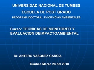 UNIVERSIDAD NACIONAL DE TUMBES ESCUELA DE POST GRADO PROGRAMA DOCTORAL EN CIENCIAS AMBIENTALES Curso: TECNICAS DE MONITOREO Y EVALUACION DEIMPACTOAMBIENTAL  Dr. ANTERO VASQUEZ GARCIA  Tumbes Marzo 28 del 2010  