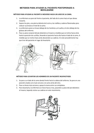 METODOS PARA AYUDAR AL PACIENTE POSTOPERADO A
MOVILIZARSE
MÉTODO PARA AYUDAR AL PACIENTE A MOVERSE HACIA UN LADO DE LA CAMA.
1. La enfermera se para de frente al paciente, del lado de la cama hacia el que desea
moverlo.
2. Separa los pies, una pierna delante de la otra y las rodillas y caderas flexionadas para
colocar sus brazos al nivel de la cama.
3. La enfermera pone un brazo debajo de los hombros y el cuello y el otro debajo de los
glúteos del enfermo.
4. Pasa su peso corporal del pie delantero al trasero a medida que se inclina hacia atrás
hasta la posición de cuclillas, llevando al paciente hacia ella hasta el lado de la cama. A
medida que se inclina hacia atrás desciende sus caderas. En este procedimiento hay
que tirar del paciente en lugar de levantarlo.
MÉTODO PARA LEVANTAR LOS HOMBROS DE UN PACIENTE INCAPACITADO.
1. Se para a un lado de la cama dando frente hacia la cabeza del enfermo. Se para en una
posición amplia con el pie cercano a la cama atrás del otro.
2. Pasa su brazo más cercano y apoya la mano entre sus omóplatos.
3. Para levantarla, la enfermera se mece hacia a tras, pasando su peso del pie delantero
al trasero, bajando rectas sus caderas en este movimiento.
 