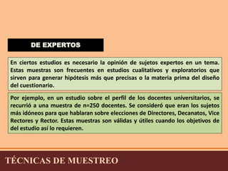 DE EXPERTOS 
En ciertos estudios es necesario la opinión de sujetos expertos en un tema. 
Estas muestras son frecuentes en estudios cualitativos y exploratorios que 
sirven para generar hipótesis más que precisas o la materia prima del diseño 
del cuestionario. 
Por ejemplo, en un estudio sobre el perfil de los docentes universitarios, se 
recurrió a una muestra de n=250 docentes. Se consideró que eran los sujetos 
más idóneos para que hablaran sobre elecciones de Directores, Decanatos, Vice 
Rectores y Rector. Estas muestras son válidas y útiles cuando los objetivos de 
del estudio así lo requieren. 
TÉCNICAS DE MUESTREO 
 