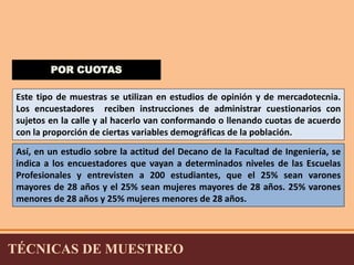 POR CUOTAS 
Este tipo de muestras se utilizan en estudios de opinión y de mercadotecnia. 
Los encuestadores reciben instrucciones de administrar cuestionarios con 
sujetos en la calle y al hacerlo van conformando o llenando cuotas de acuerdo 
con la proporción de ciertas variables demográficas de la población. 
Así, en un estudio sobre la actitud del Decano de la Facultad de Ingeniería, se 
indica a los encuestadores que vayan a determinados niveles de las Escuelas 
Profesionales y entrevisten a 200 estudiantes, que el 25% sean varones 
mayores de 28 años y el 25% sean mujeres mayores de 28 años. 25% varones 
menores de 28 años y 25% mujeres menores de 28 años. 
TÉCNICAS DE MUESTREO 
