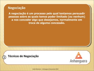 Negociação
    A negociação é um processo pelo qual tentamos persuadir
    pessoas sobre as quais temos poder limitado (ou nenhum)
      a nos conceder algo que desejamos, normalmente em
                   troca de alguma concessão.




!   Técnicas de Negociação


                     André Monteiro – Anhanguera Educacional 2010
 