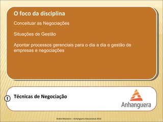 O foco da disciplina
    Conceituar as Negociações

    Situações de Gestão

    Apontar processos gerenciais para o dia a dia e gestão de
    empresas e negociações




!   Técnicas de Negociação


                          André Monteiro – Anhanguera Educacional 2010
 