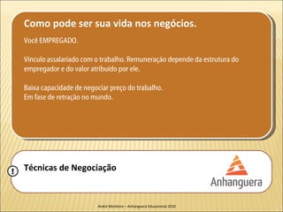 Como pode ser sua vida nos negócios.
    Você EMPREGADO.

    Vínculo assalariado com o trabalho. Remuneração depende da estrutura do
    empregador e do valor atribuído por ele.

    Baixa capacidade de negociar preço do trabalho.
    Em fase de retração no mundo.




!   Técnicas de Negociação


                             André Monteiro – Anhanguera Educacional 2010
 