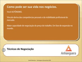 Como pode ser sua vida nos negócios.
    Você AUTÔNOMO.

    Vínculo deriva das competências pessoais e da visibilidade profissional do
    mercado.

    Maior capacidade de negociação do preço do trabalho. Em fase de expansão no
    mundo.




!   Técnicas de Negociação


                              André Monteiro – Anhanguera Educacional 2010
 