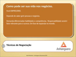 Como pode ser sua vida nos negócios.
    Você EMPRESÁRIO.

    Depende de saber gerir pessoas e negócios.

    Demanda diferenciadas habilidades e competências. Responsabilidade social é
    fator relevante para o sucesso. Em fase de expansão no mundo.




!   Técnicas de Negociação


                            André Monteiro – Anhanguera Educacional 2010
 