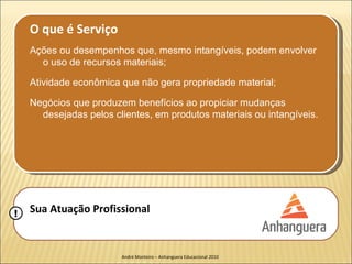 O que é Serviço
    Ações ou desempenhos que, mesmo intangíveis, podem envolver
      o uso de recursos materiais;

    Atividade econômica que não gera propriedade material;

    Negócios que produzem benefícios ao propiciar mudanças
      desejadas pelos clientes, em produtos materiais ou intangíveis.




!   Sua Atuação Profissional


                        André Monteiro – Anhanguera Educacional 2010
 