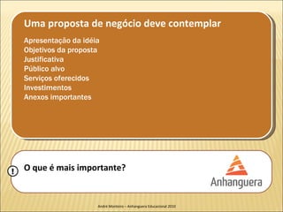 Uma proposta de negócio deve contemplar
    Apresentação da idéia
    Objetivos da proposta
    Justificativa
    Público alvo
    Serviços oferecidos
    Investimentos
    Anexos importantes




!   O que é mais importante?


                        André Monteiro – Anhanguera Educacional 2010
 