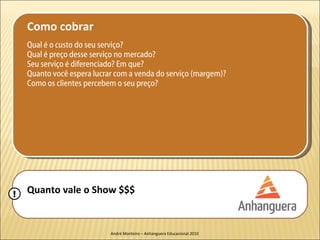 Como cobrar
    Qual é o custo do seu serviço?
    Qual é preço desse serviço no mercado?
    Seu serviço é diferenciado? Em que?
    Quanto você espera lucrar com a venda do serviço (margem)?
    Como os clientes percebem o seu preço?




!   Quanto vale o Show $$$


                            André Monteiro – Anhanguera Educacional 2010
 