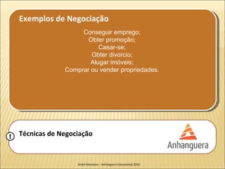 Exemplos de Negociação
                      Conseguir emprego;
                        Obter promoção;
                            Casar-se;
                         Obter divorcio;
                         Alugar imóveis;
                 Comprar ou vender propriedades.




!   Técnicas de Negociação


                     André Monteiro – Anhanguera Educacional 2010
 