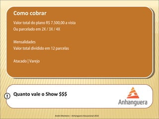Como cobrar
    Valor total do plano R$ 7.500,00 a vista
    Ou parcelado em 2X / 3X / 4X

    Mensalidades
    Valor total dividido em 12 parcelas

    Atacado | Varejo




!   Quanto vale o Show $$$


                              André Monteiro – Anhanguera Educacional 2010
 