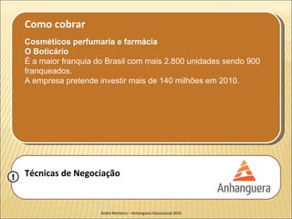 Como cobrar
    Cosméticos perfumaria e farmácia
    O Boticário
    É a maior franquia do Brasil com mais 2.800 unidades sendo 900
    franqueados.
    A empresa pretende investir mais de 140 milhões em 2010.




!   Técnicas de Negociação


                        André Monteiro – Anhanguera Educacional 2010
 